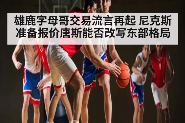 雄鹿字母哥交易流言再起 尼克斯准备报价唐斯能否改写东部格局